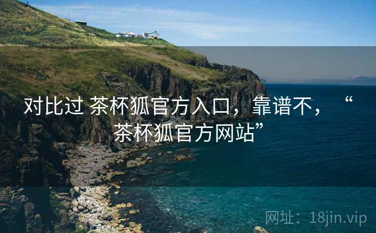 对比过 茶杯狐官方入口，靠谱不，“茶杯狐官方网站”