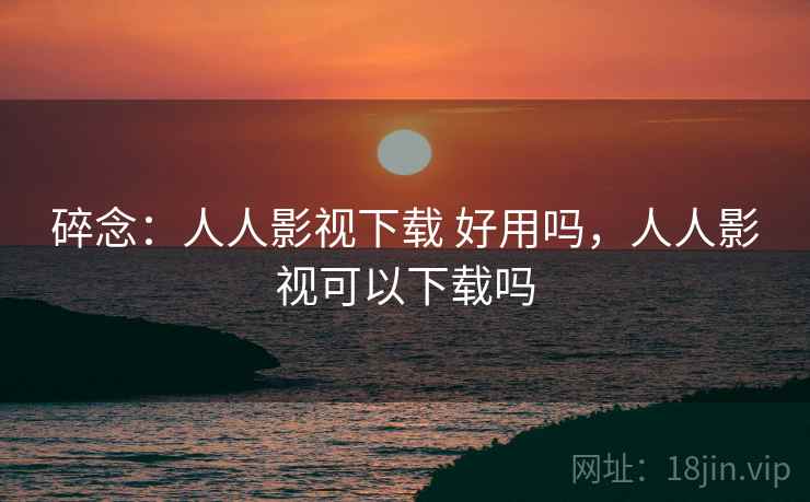 碎念：人人影视下载 好用吗，人人影视可以下载吗