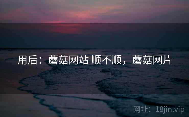 用后：蘑菇网站 顺不顺，蘑菇网片