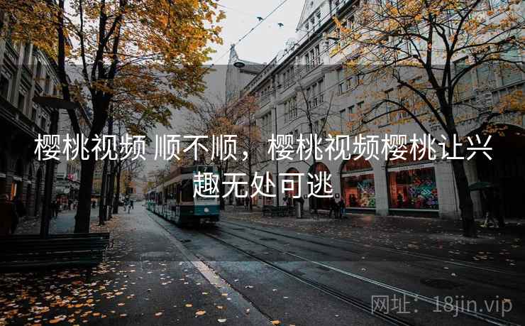 樱桃视频 顺不顺，樱桃视频樱桃让兴趣无处可逃