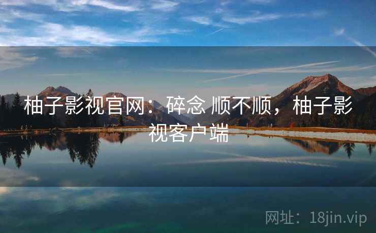 柚子影视官网：碎念 顺不顺，柚子影视客户端