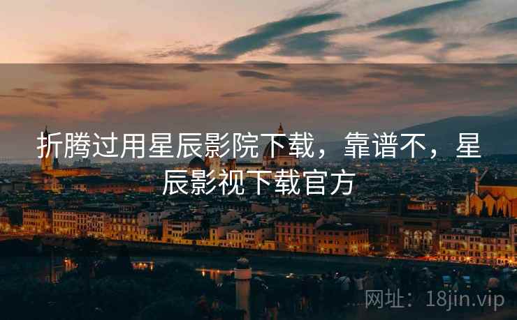 折腾过用星辰影院下载，靠谱不，星辰影视下载官方