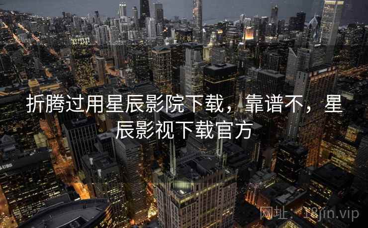 折腾过用星辰影院下载，靠谱不，星辰影视下载官方