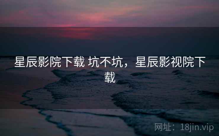 星辰影院下载 坑不坑，星辰影视院下载