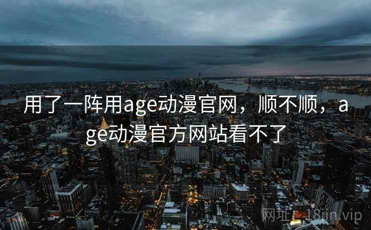 用了一阵用age动漫官网，顺不顺，age动漫官方网站看不了