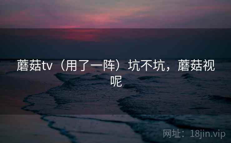 蘑菇tv（用了一阵）坑不坑，蘑菇视呢