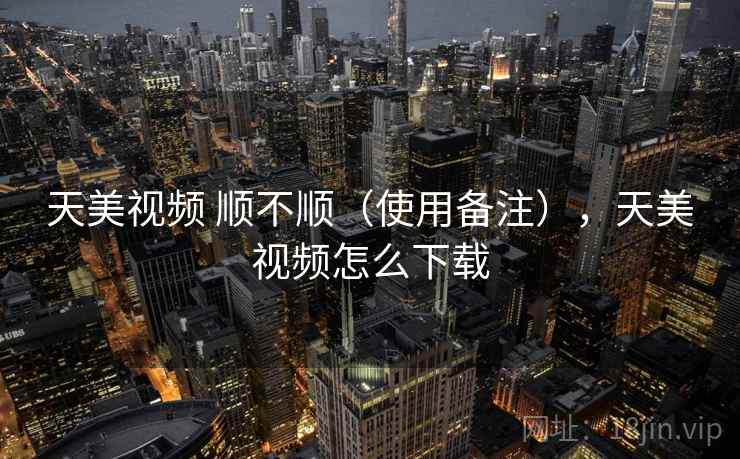 天美视频 顺不顺（使用备注），天美视频怎么下载