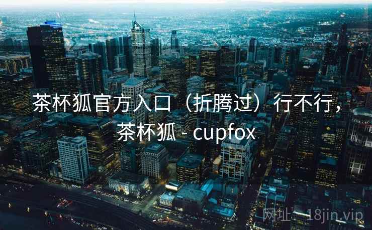 茶杯狐官方入口（折腾过）行不行，茶杯狐 - cupfox