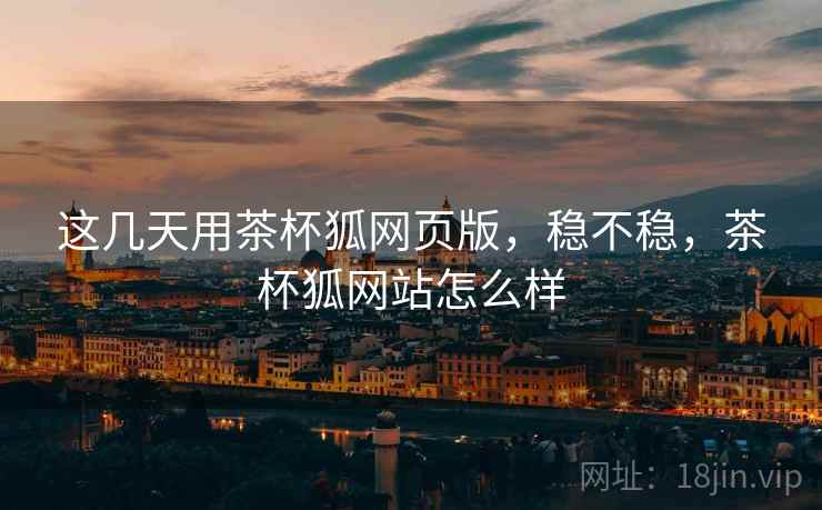 这几天用茶杯狐网页版，稳不稳，茶杯狐网站怎么样