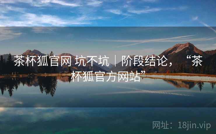 茶杯狐官网 坑不坑｜阶段结论，“茶杯狐官方网站”
