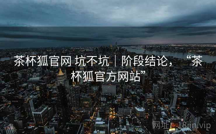 茶杯狐官网 坑不坑｜阶段结论，“茶杯狐官方网站”