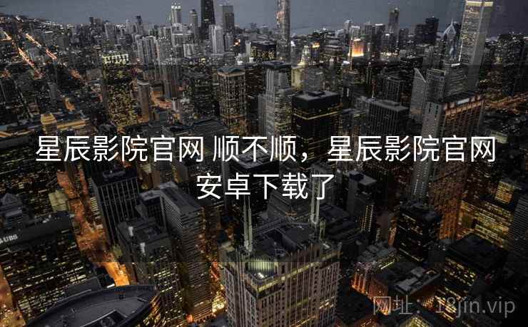 星辰影院官网 顺不顺，星辰影院官网安卓下载了