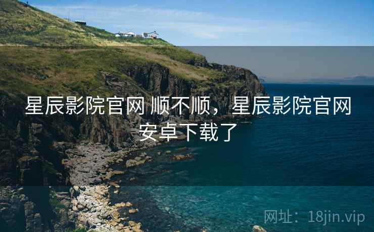 星辰影院官网 顺不顺，星辰影院官网安卓下载了
