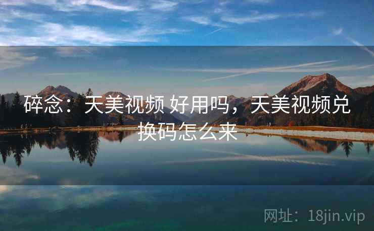碎念：天美视频 好用吗，天美视频兑换码怎么来