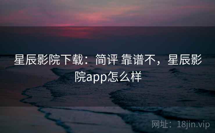 星辰影院下载：简评 靠谱不，星辰影院app怎么样