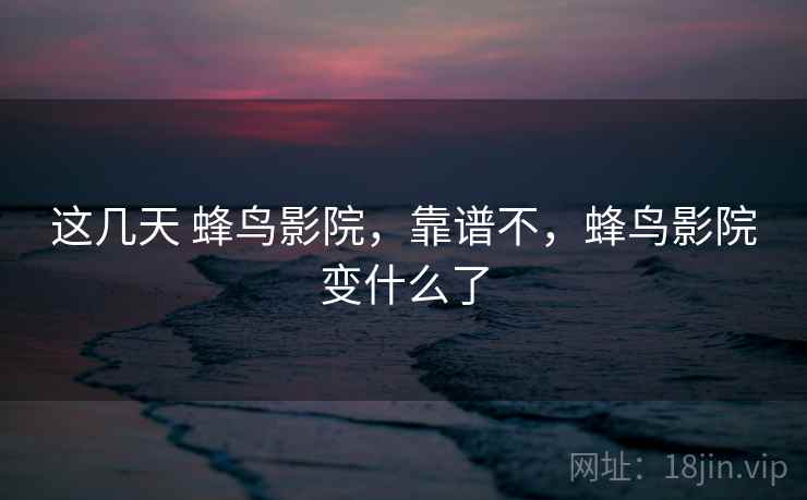 这几天 蜂鸟影院，靠谱不，蜂鸟影院变什么了