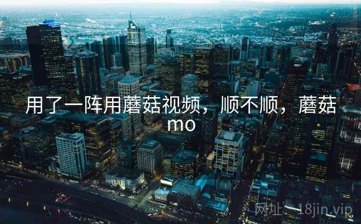 用了一阵用蘑菇视频，顺不顺，蘑菇mo