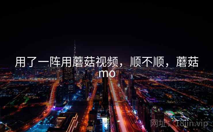 用了一阵用蘑菇视频，顺不顺，蘑菇mo