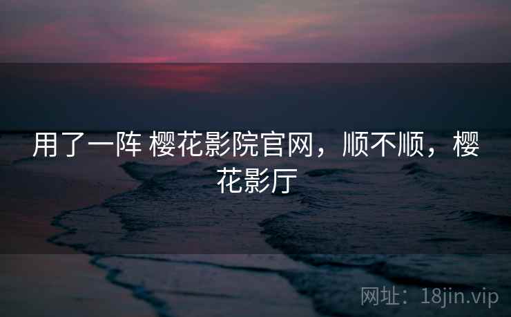 用了一阵 樱花影院官网，顺不顺，樱花影厅