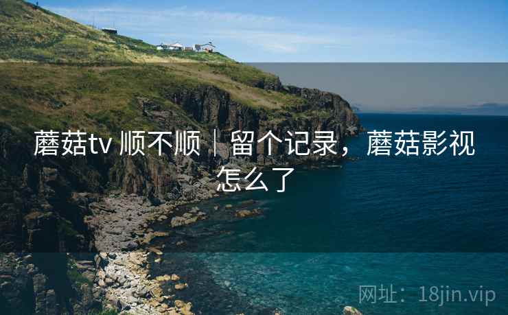 蘑菇tv 顺不顺｜留个记录，蘑菇影视怎么了