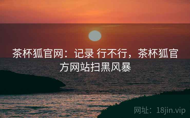 茶杯狐官网:记录 行不行,茶杯狐官方网站扫黑风暴 茶杯狐官网:记录 行不行,茶杯狐官方网站扫黑风暴