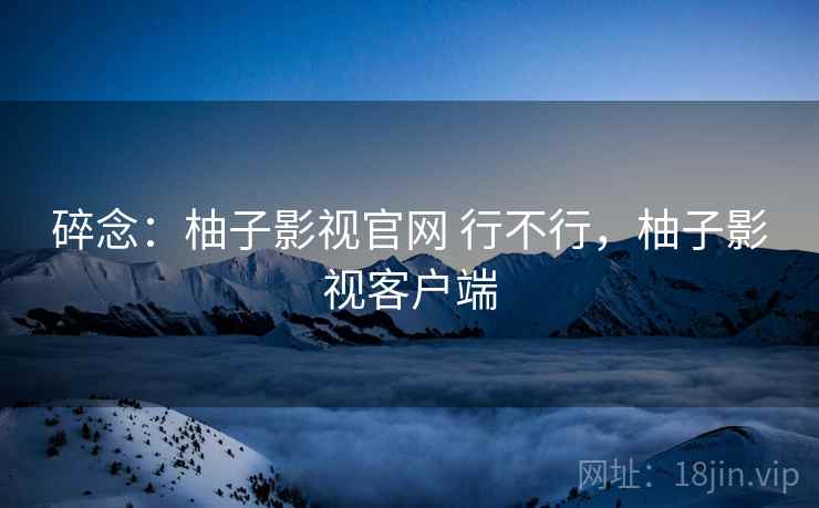 碎念：柚子影视官网 行不行，柚子影视客户端