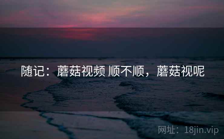 随记：蘑菇视频 顺不顺，蘑菇视呢