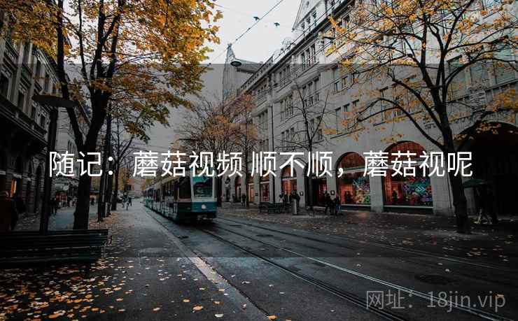 随记:蘑菇视频 顺不顺,蘑菇视呢 随记:蘑菇视频 顺不顺,蘑菇视呢
