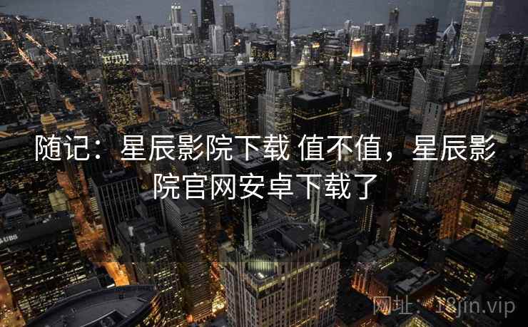 随记:星辰影院下载 值不值,星辰影院官网安卓下载了 随记:星辰影院下载 值不值,星辰影院官网安卓下载了