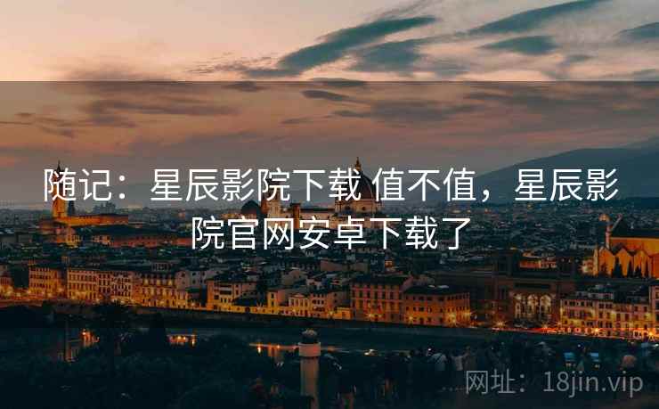 随记:星辰影院下载 值不值,星辰影院官网安卓下载了 随记:星辰影院下载 值不值,星辰影院官网安卓下载了