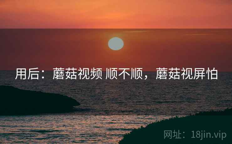 用后:蘑菇视频 顺不顺,蘑菇视屏怕 用后:蘑菇视频 顺不顺,蘑菇视屏怕