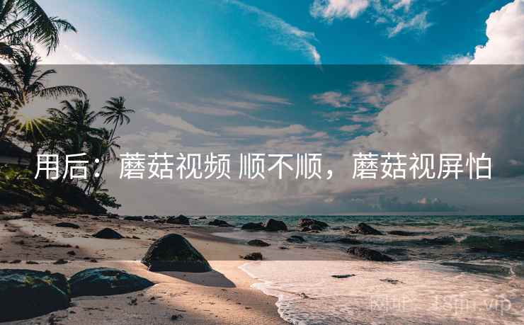 用后：蘑菇视频 顺不顺，蘑菇视屏怕