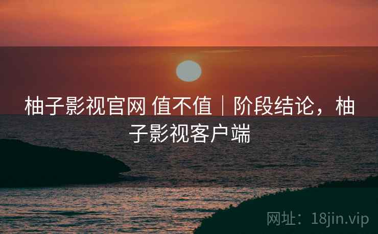 柚子影视官网 值不值｜阶段结论，柚子影视客户端