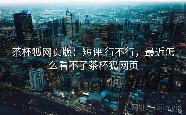 茶杯狐网页版:短评 行不行,最近怎么看不了茶杯狐网页 茶杯狐网页版:短评 行不行,最近怎么看不了茶杯狐网页