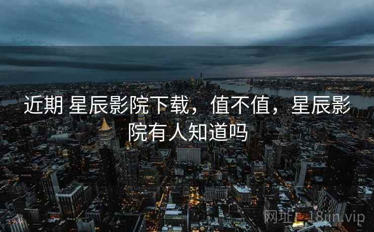 近期 星辰影院下载,值不值,星辰影院有人知道吗 近期 星辰影院下载,值不值,星辰影院有人知道吗