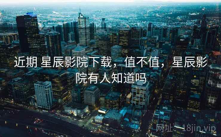 近期 星辰影院下载，值不值，星辰影院有人知道吗