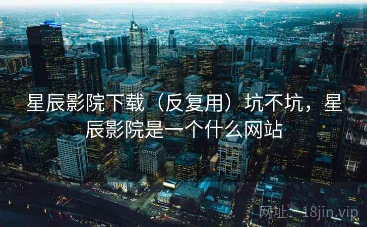 星辰影院下载（反复用）坑不坑，星辰影院是一个什么网站