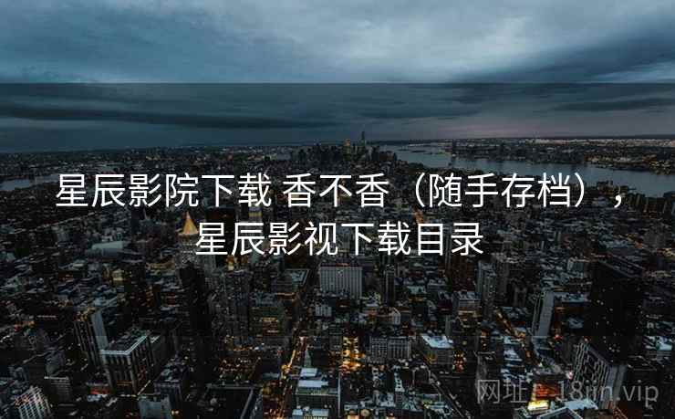 星辰影院下载 香不香(随手存档),星辰影视下载目录 星辰影院下载 香不香(随手存档),星辰影视下载目录