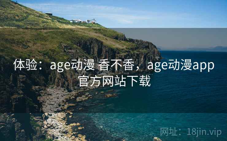 体验：age动漫 香不香，age动漫app官方网站下载