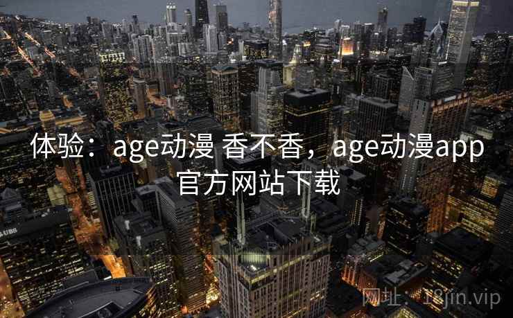 体验：age动漫 香不香，age动漫app官方网站下载