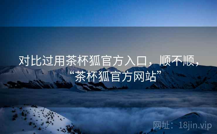 对比过用茶杯狐官方入口，顺不顺，“茶杯狐官方网站”