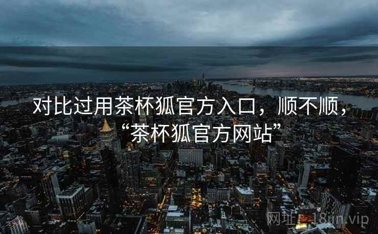 对比过用茶杯狐官方入口,顺不顺,“茶杯狐官方网站” 对比过用茶杯狐官方入口,顺不顺,“茶杯狐官方网站”