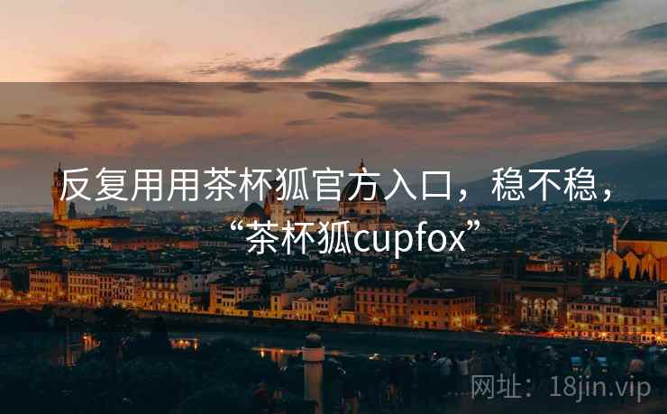 反复用用茶杯狐官方入口，稳不稳，“茶杯狐cupfox”