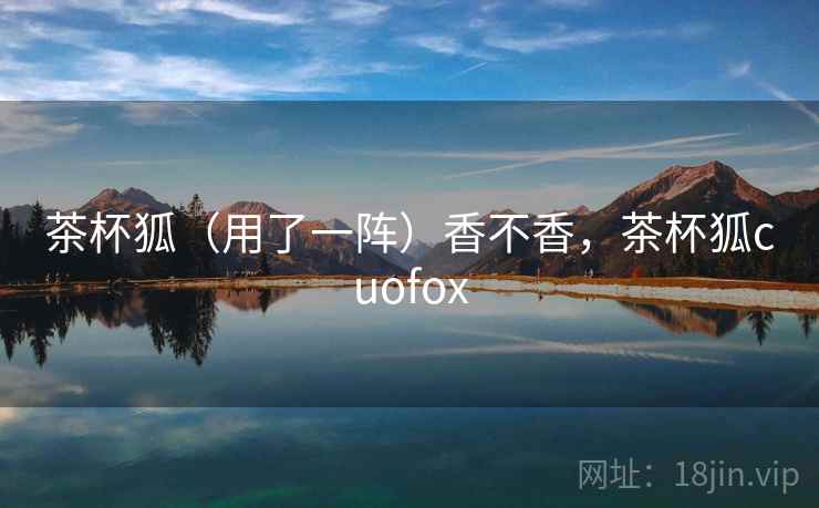 茶杯狐(用了一阵)香不香,茶杯狐cuofox 茶杯狐(用了一阵)香不香,茶杯狐cuofox