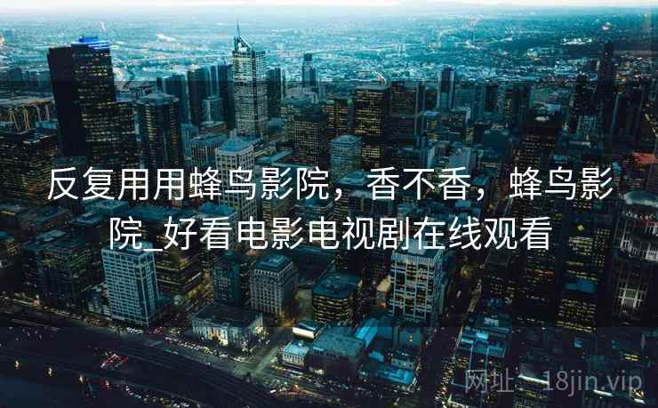反复用用蜂鸟影院,香不香,蜂鸟影院_好看电影电视剧在线观看 反复用用蜂鸟影院,香不香,蜂鸟影院_好看电影电视剧在线观看