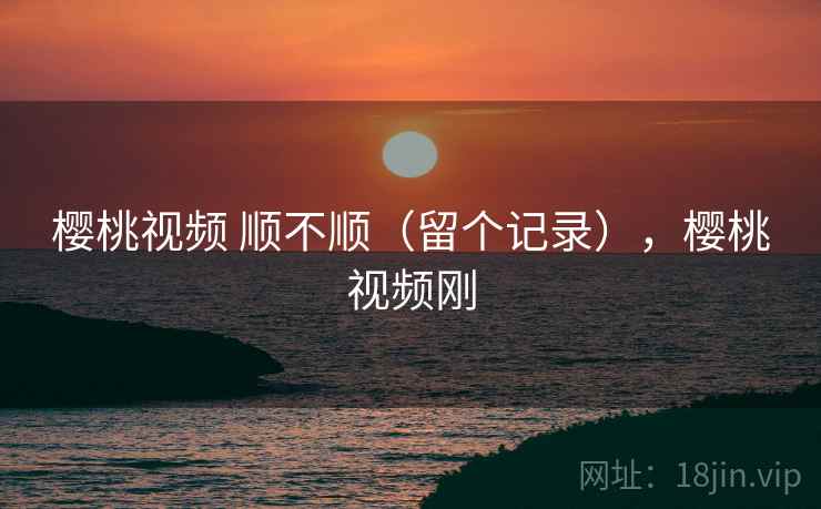 樱桃视频 顺不顺(留个记录),樱桃视频刚 樱桃视频 顺不顺(留个记录),樱桃视频刚