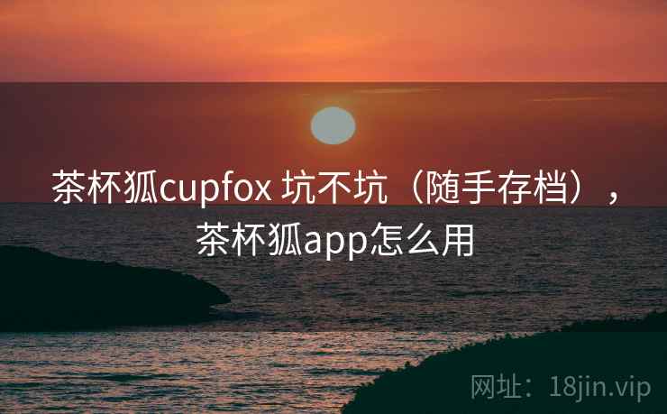 茶杯狐cupfox 坑不坑（随手存档），茶杯狐app怎么用