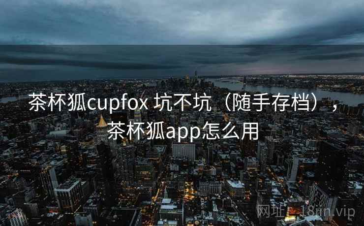 茶杯狐cupfox 坑不坑(随手存档),茶杯狐app怎么用 茶杯狐cupfox 坑不坑(随手存档),茶杯狐app怎么用