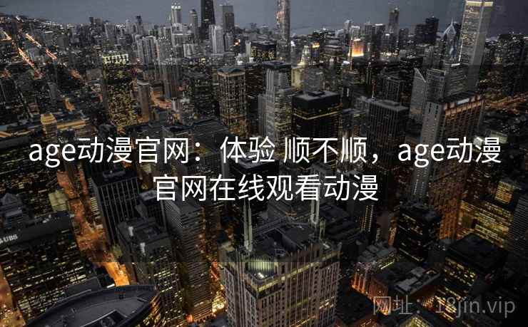 age动漫官网：体验 顺不顺，age动漫官网在线观看动漫