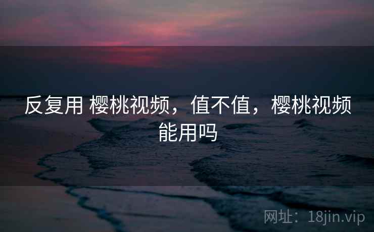 反复用 樱桃视频，值不值，樱桃视频能用吗